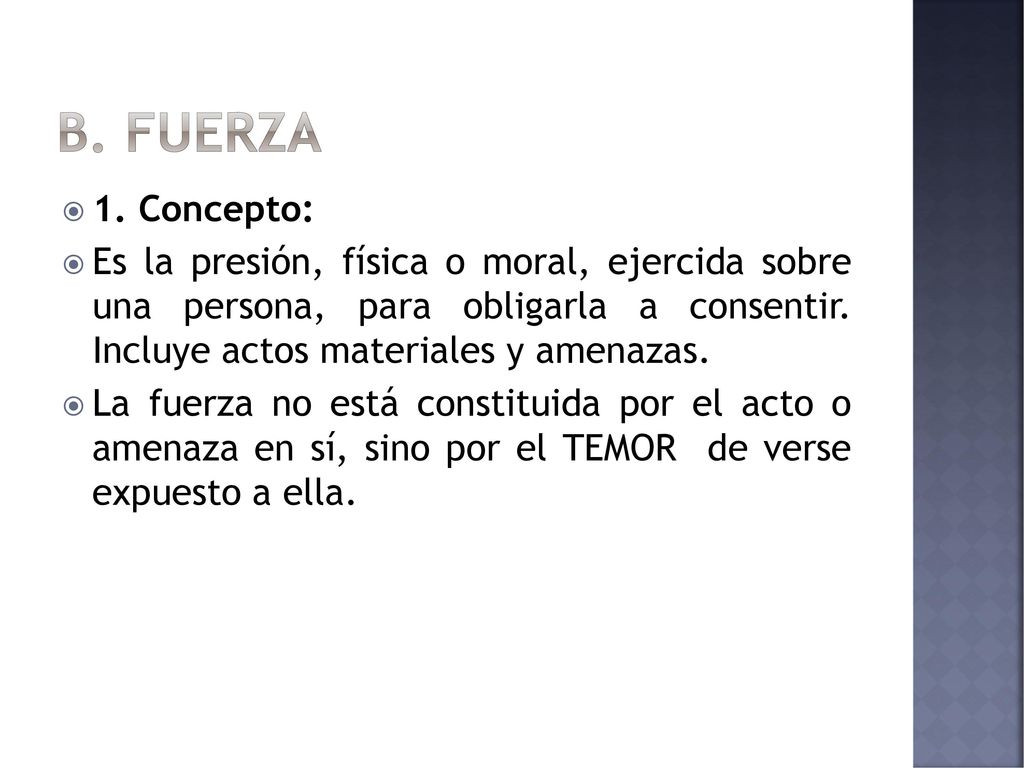 B. FUERZA 1. Concepto: Es la presión, física o moral, ejercida sobre una persona, para obligarla a consentir. Incluye actos materiales y amenazas.
