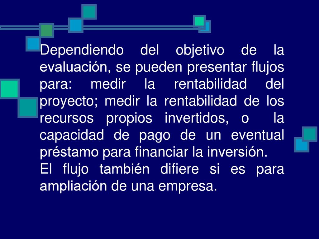 Dependiendo del objetivo de la evaluación, se pueden presentar flujos para: medir la rentabilidad del proyecto; medir la rentabilidad de los recursos propios invertidos, o la capacidad de pago de un eventual préstamo para financiar la inversión.