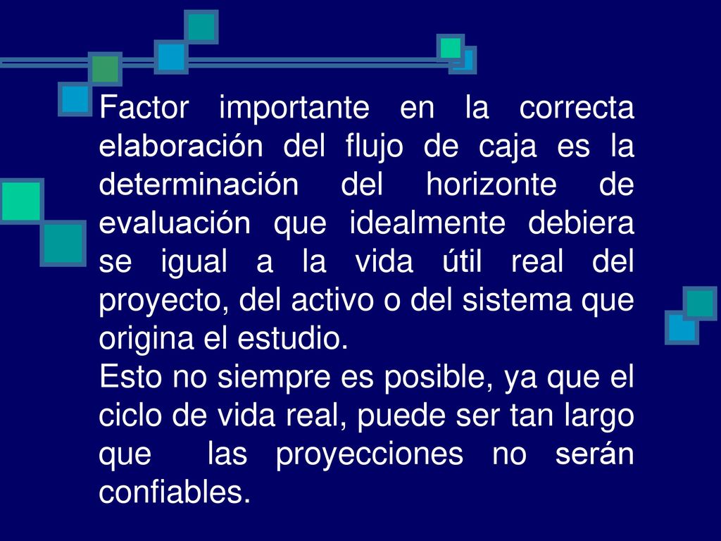 Factor importante en la correcta elaboración del flujo de caja es la determinación del horizonte de evaluación que idealmente debiera se igual a la vida útil real del proyecto, del activo o del sistema que origina el estudio.