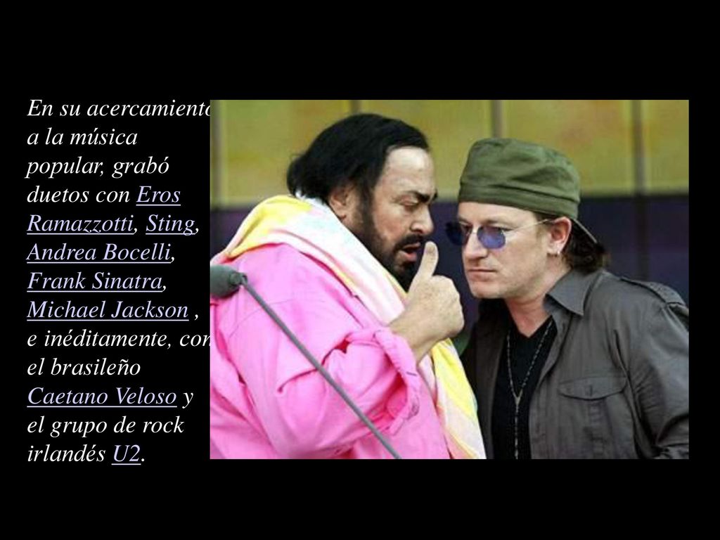 En su acercamiento a la música popular, grabó duetos con Eros Ramazzotti, Sting, Andrea Bocelli, Frank Sinatra, Michael Jackson , e inéditamente, con el brasileño Caetano Veloso y el grupo de rock irlandés U2.