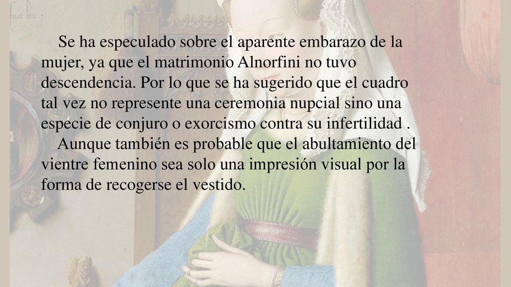 Se ha especulado sobre el aparente embarazo de la mujer, ya que el matrimonio Alnorfini no tuvo descendencia. Por lo que se ha sugerido que el cuadro tal vez no represente una ceremonia nupcial sino una especie de conjuro o exorcismo contra su infertilidad .