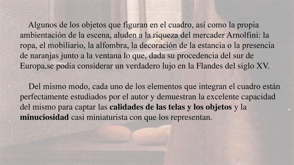 Algunos de los objetos que figuran en el cuadro, así como la propia ambientación de la escena, aluden a la riqueza del mercader Arnolfini: la ropa, el mobiliario, la alfombra, la decoración de la estancia o la presencia de naranjas junto a la ventana lo que, dada su procedencia del sur de Europa,se podía considerar un verdadero lujo en la Flandes del siglo XV.