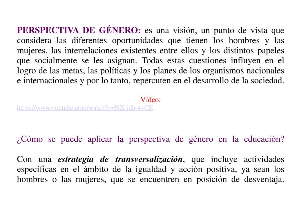 PERSPECTIVA DE GÉNERO: es una visión, un punto de vista que considera las diferentes oportunidades que tienen los hombres y las mujeres, las interrelaciones existentes entre ellos y los distintos papeles que socialmente se les asignan. Todas estas cuestiones influyen en el logro de las metas, las políticas y los planes de los organismos nacionales e internacionales y por lo tanto, repercuten en el desarrollo de la sociedad. Vídeo:   v=NX-jdh-4vCE