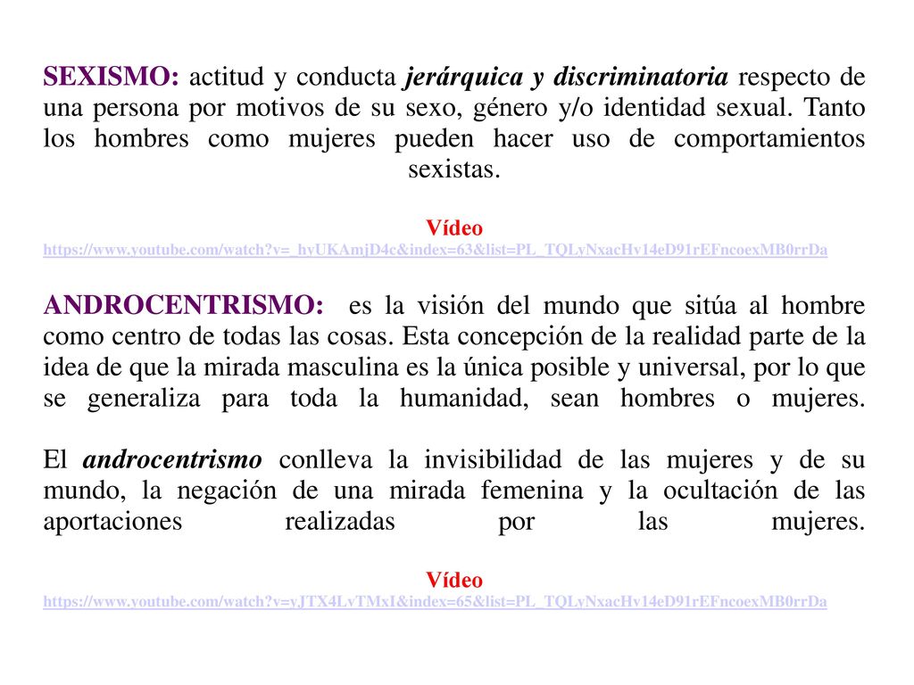 SEXISMO: actitud y conducta jerárquica y discriminatoria respecto de una persona por motivos de su sexo, género y/o identidad sexual. Tanto los hombres como mujeres pueden hacer uso de comportamientos sexistas. Vídeo   v=_hyUKAmjD4c&index=63&list=PL_TQLyNxacHv14eD91rEFncoexMB0rrDa