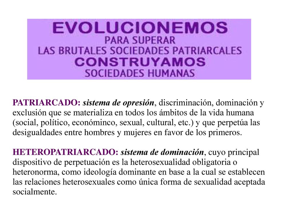 PATRIARCADO: sistema de opresión, discriminación, dominación y exclusión que se materializa en todos los ámbitos de la vida humana (social, político, económinco, sexual, cultural, etc.) y que perpetúa las desigualdades entre hombres y mujeres en favor de los primeros.