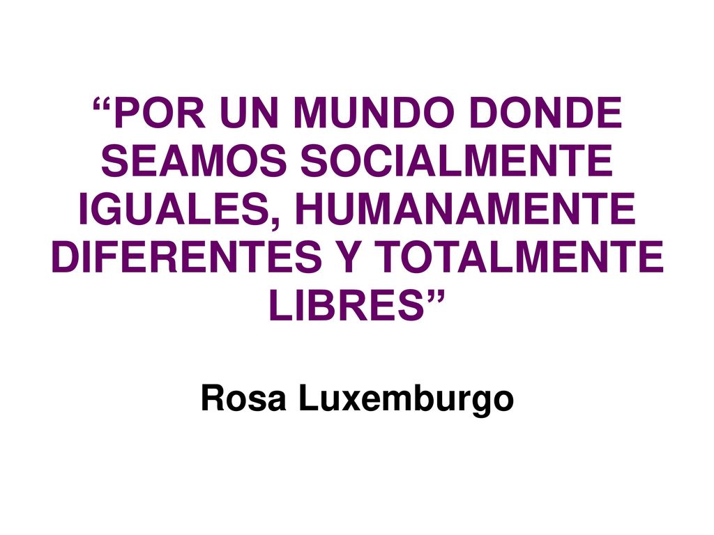 POR UN MUNDO DONDE SEAMOS SOCIALMENTE IGUALES, HUMANAMENTE DIFERENTES Y TOTALMENTE LIBRES Rosa Luxemburgo