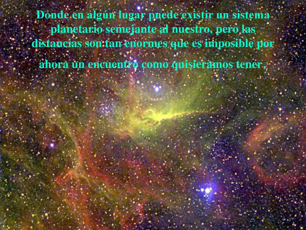 Donde en algún lugar puede existir un sistema planetario semejante al nuestro, pero las distancias son tan enormes que es imposible por ahora un encuentro como quisieramos tener.