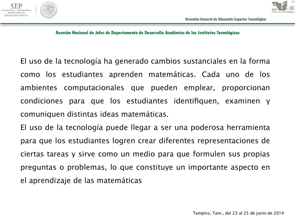 El uso de la tecnología ha generado cambios sustanciales en la forma como los estudiantes aprenden matemáticas. Cada uno de los ambientes computacionales que pueden emplear, proporcionan condiciones para que los estudiantes identiﬁquen, examinen y comuniquen distintas ideas matemáticas.