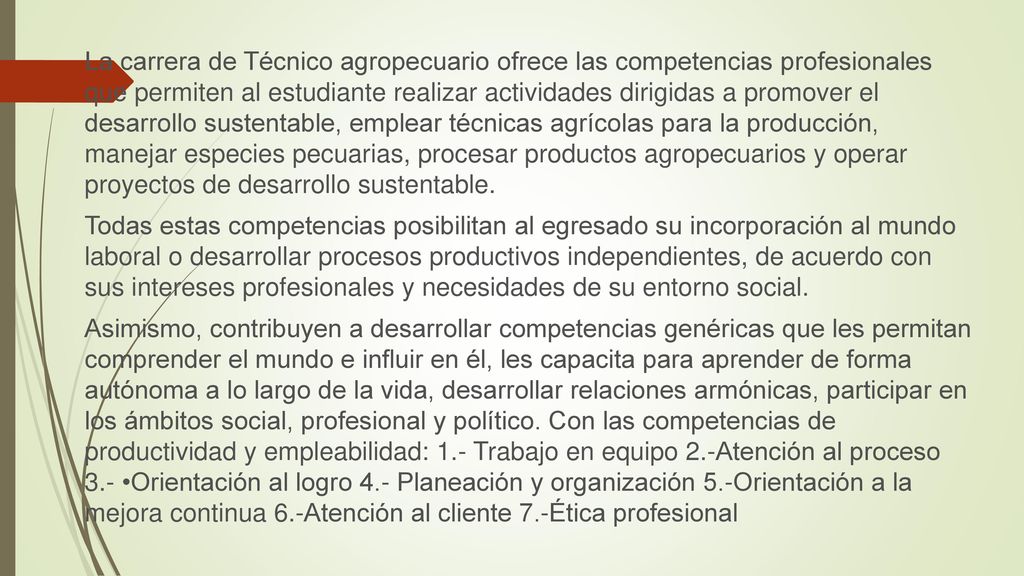 La carrera de Técnico agropecuario ofrece las competencias profesionales que permiten al estudiante realizar actividades dirigidas a promover el desarrollo sustentable, emplear técnicas agrícolas para la producción, manejar especies pecuarias, procesar productos agropecuarios y operar proyectos de desarrollo sustentable.