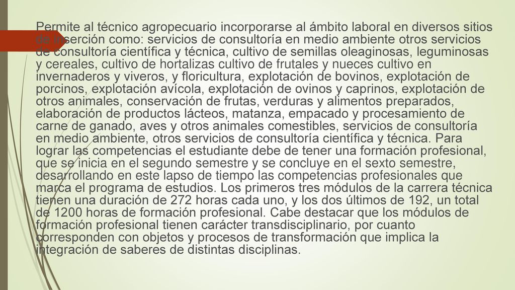 Permite al técnico agropecuario incorporarse al ámbito laboral en diversos sitios de inserción como: servicios de consultoría en medio ambiente otros servicios de consultoría científica y técnica, cultivo de semillas oleaginosas, leguminosas y cereales, cultivo de hortalizas cultivo de frutales y nueces cultivo en invernaderos y viveros, y floricultura, explotación de bovinos, explotación de porcinos, explotación avícola, explotación de ovinos y caprinos, explotación de otros animales, conservación de frutas, verduras y alimentos preparados, elaboración de productos lácteos, matanza, empacado y procesamiento de carne de ganado, aves y otros animales comestibles, servicios de consultoría en medio ambiente, otros servicios de consultoría científica y técnica.