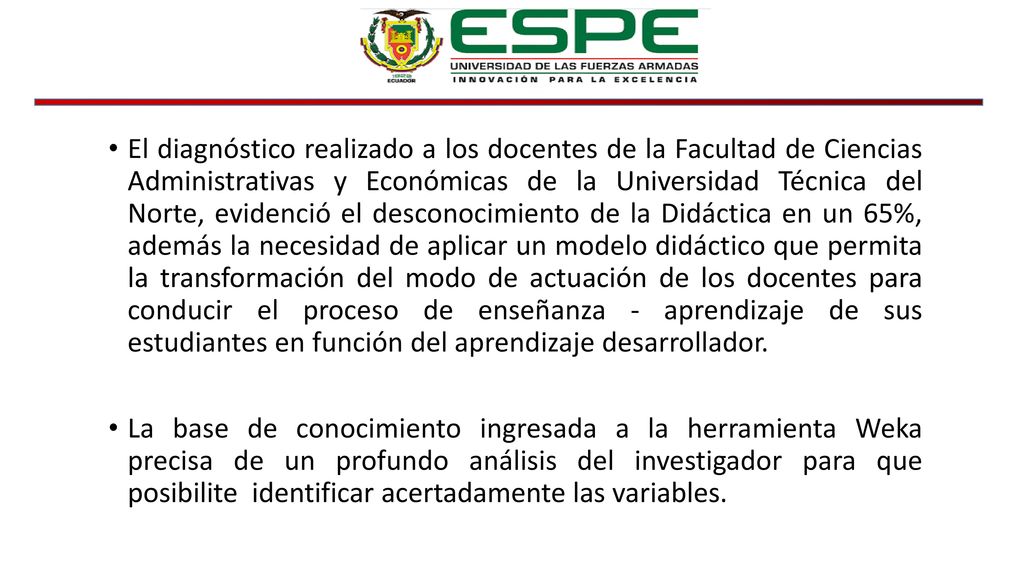 El diagnóstico realizado a los docentes de la Facultad de Ciencias Administrativas y Económicas de la Universidad Técnica del Norte, evidenció el desconocimiento de la Didáctica en un 65%, además la necesidad de aplicar un modelo didáctico que permita la transformación del modo de actuación de los docentes para conducir el proceso de enseñanza - aprendizaje de sus estudiantes en función del aprendizaje desarrollador.