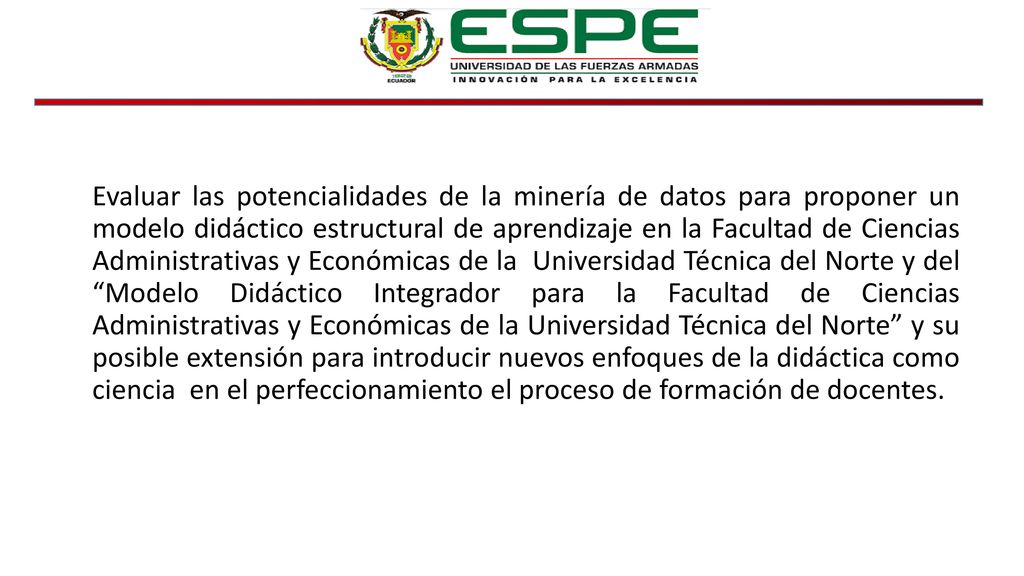 Evaluar las potencialidades de la minería de datos para proponer un modelo didáctico estructural de aprendizaje en la Facultad de Ciencias Administrativas y Económicas de la Universidad Técnica del Norte y del Modelo Didáctico Integrador para la Facultad de Ciencias Administrativas y Económicas de la Universidad Técnica del Norte y su posible extensión para introducir nuevos enfoques de la didáctica como ciencia en el perfeccionamiento el proceso de formación de docentes.