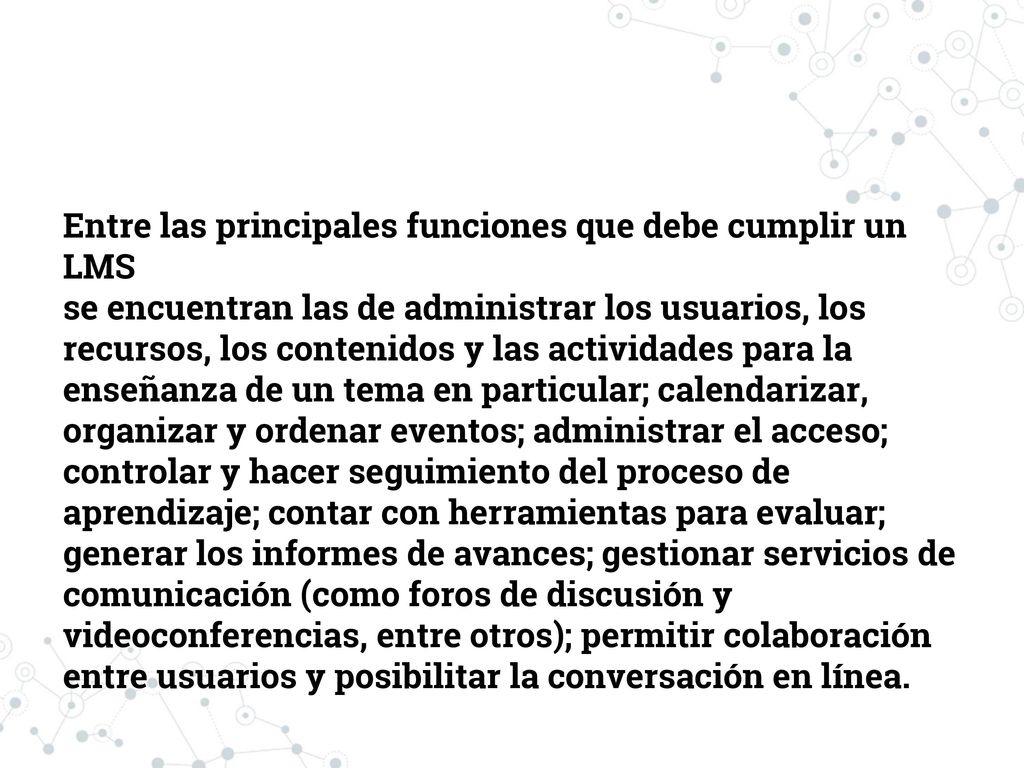 Entre las principales funciones que debe cumplir un LMS se encuentran las de administrar los usuarios, los recursos, los contenidos y las actividades para la enseñanza de un tema en particular; calendarizar, organizar y ordenar eventos; administrar el acceso; controlar y hacer seguimiento del proceso de aprendizaje; contar con herramientas para evaluar; generar los informes de avances; gestionar servicios de comunicación (como foros de discusión y videoconferencias, entre otros); permitir colaboración entre usuarios y posibilitar la conversación en línea.