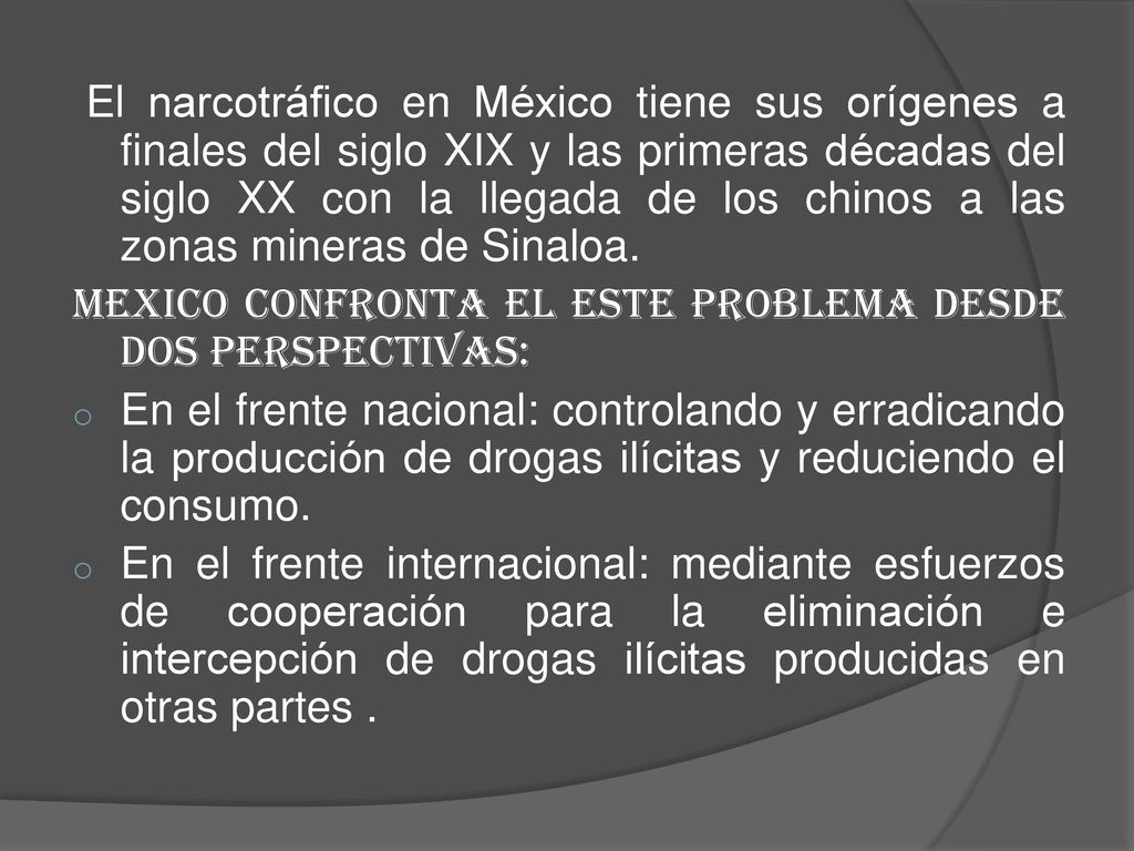 El narcotráfico en México tiene sus orígenes a finales del siglo XIX y las primeras décadas del siglo XX con la llegada de los chinos a las zonas mineras de Sinaloa.