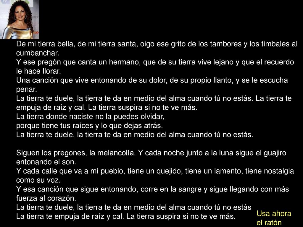 De mi tierra bella, de mi tierra santa, oigo ese grito de los tambores y los timbales al cumbanchar. Y ese pregón que canta un hermano, que de su tierra vive lejano y que el recuerdo le hace llorar. Una canción que vive entonando de su dolor, de su propio llanto, y se le escucha penar. La tierra te duele, la tierra te da en medio del alma cuando tú no estás. La tierra te empuja de raíz y cal. La tierra suspira si no te ve más. La tierra donde naciste no la puedes olvidar, porque tiene tus raíces y lo que dejas atrás. La tierra te duele, la tierra te da en medio del alma cuando tú no estás.