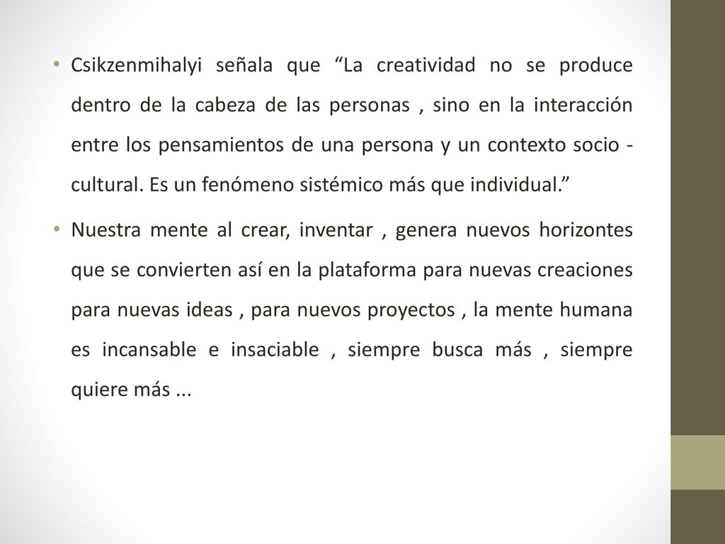 Csikzenmihalyi señala que La creatividad no se produce dentro de la cabeza de las personas , sino en la interacción entre los pensamientos de una persona y un contexto socio - cultural. Es un fenómeno sistémico más que individual.
