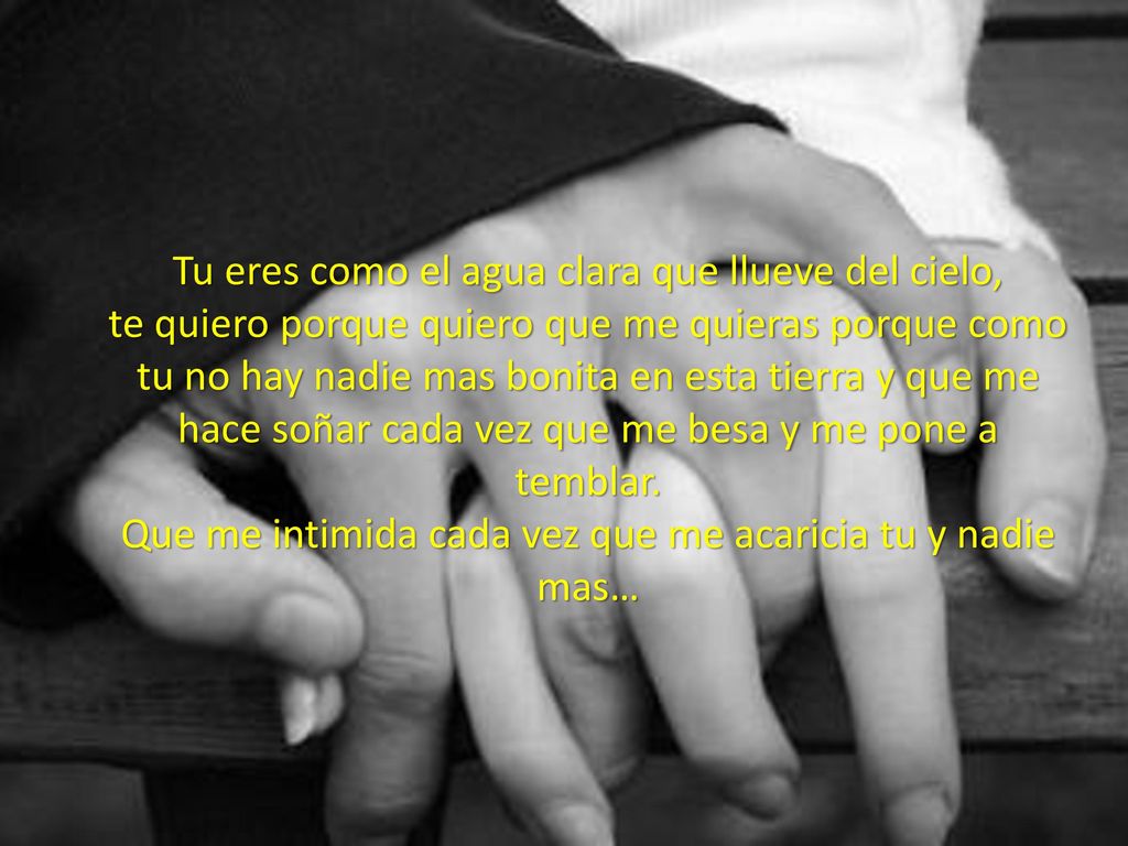 Tu eres como el agua clara que llueve del cielo, te quiero porque quiero que me quieras porque como tu no hay nadie mas bonita en esta tierra y que me hace soñar cada vez que me besa y me pone a temblar.