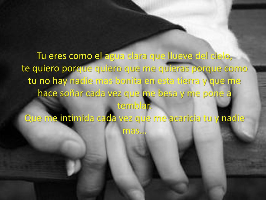 Tu eres como el agua clara que llueve del cielo, te quiero porque quiero que me quieras porque como tu no hay nadie mas bonita en esta tierra y que me hace soñar cada vez que me besa y me pone a temblar.