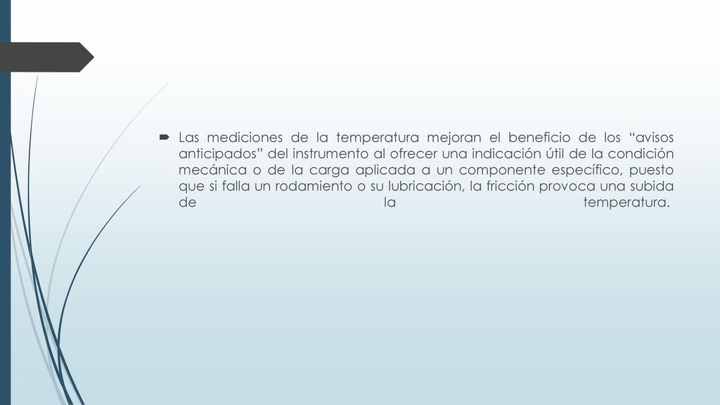 Las mediciones de la temperatura mejoran el beneficio de los avisos anticipados del instrumento al ofrecer una indicación útil de la condición mecánica o de la carga aplicada a un componente específico, puesto que si falla un rodamiento o su lubricación, la fricción provoca una subida de la temperatura.