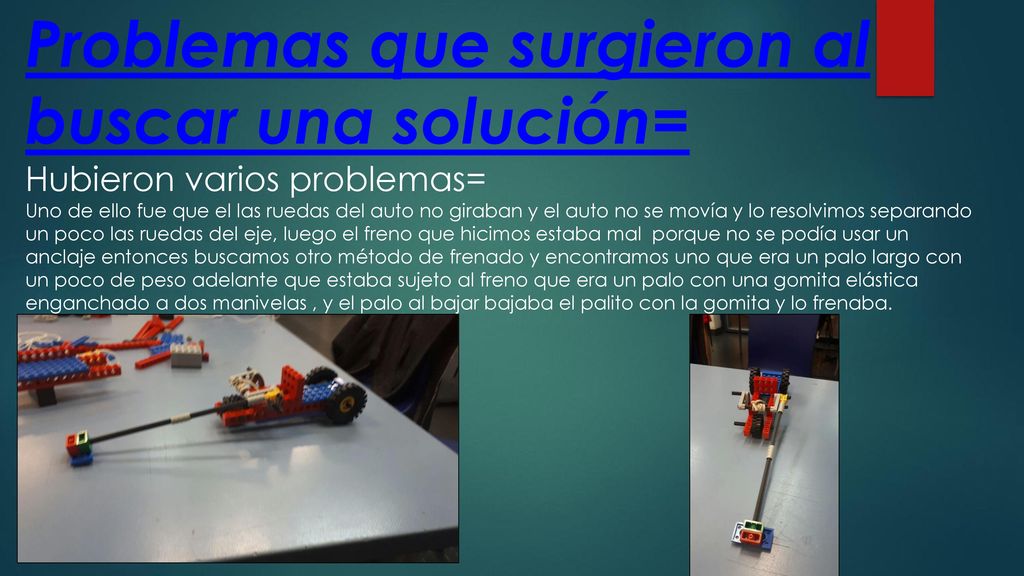 Problemas que surgieron al buscar una solución= Hubieron varios problemas= Uno de ello fue que el las ruedas del auto no giraban y el auto no se movía y lo resolvimos separando un poco las ruedas del eje, luego el freno que hicimos estaba mal porque no se podía usar un anclaje entonces buscamos otro método de frenado y encontramos uno que era un palo largo con un poco de peso adelante que estaba sujeto al freno que era un palo con una gomita elástica enganchado a dos manivelas , y el palo al bajar bajaba el palito con la gomita y lo frenaba.