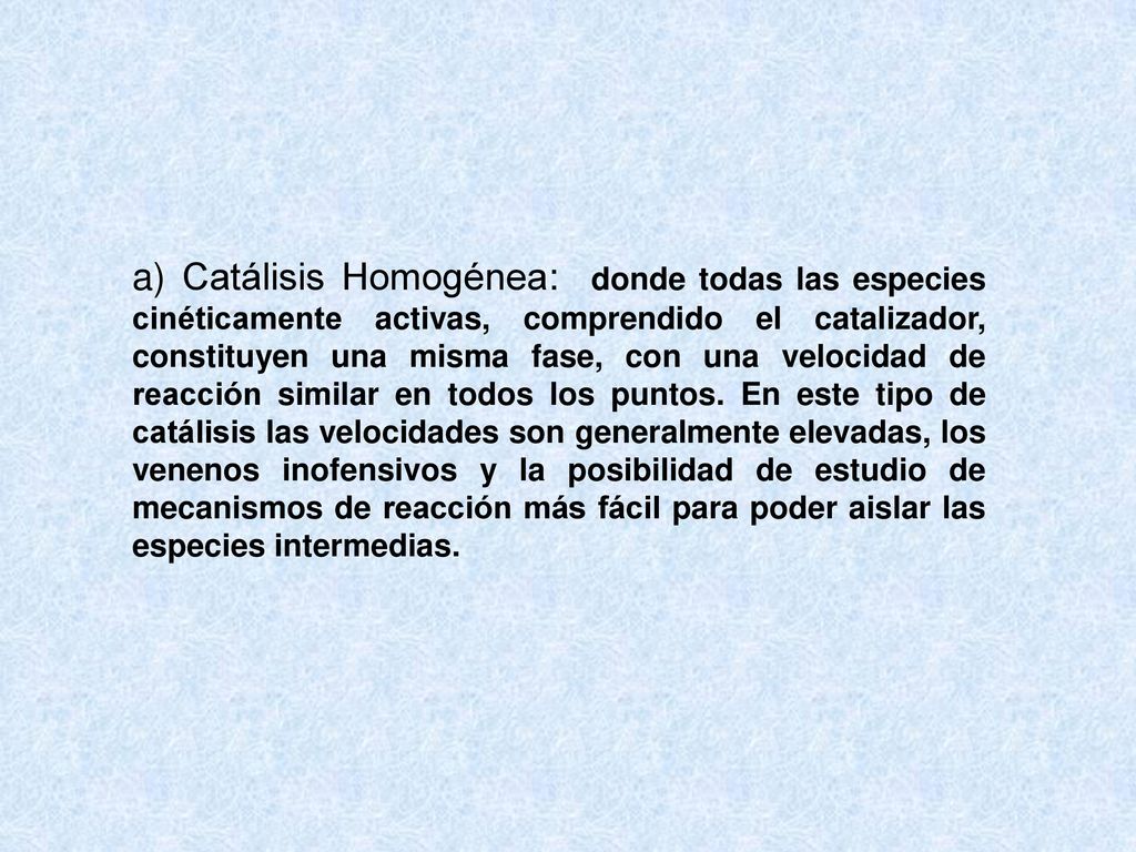 a) Catálisis Homogénea: donde todas las especies cinéticamente activas, comprendido el catalizador, constituyen una misma fase, con una velocidad de reacción similar en todos los puntos.