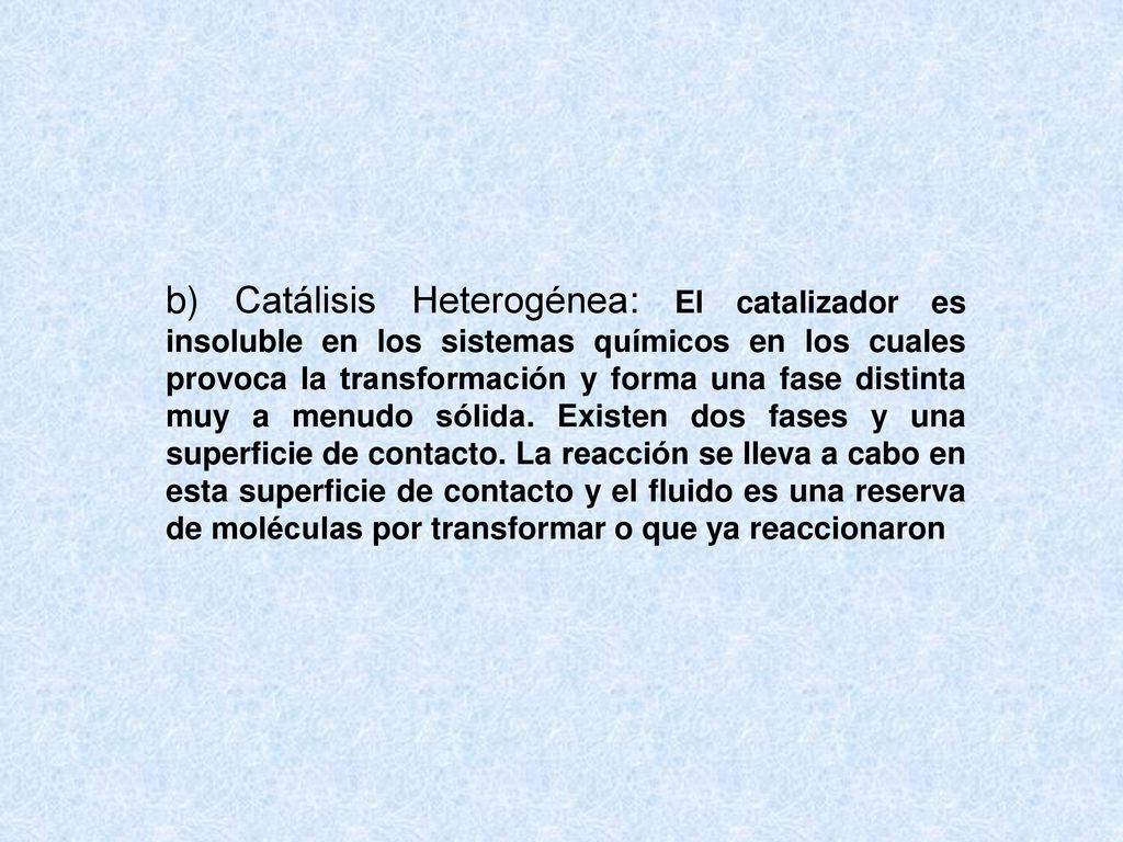 b) Catálisis Heterogénea: El catalizador es insoluble en los sistemas químicos en los cuales provoca la transformación y forma una fase distinta muy a menudo sólida.