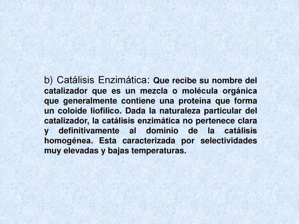 b) Catálisis Enzimática: Que recibe su nombre del catalizador que es un mezcla o molécula orgánica que generalmente contiene una proteína que forma un coloide liofílico.