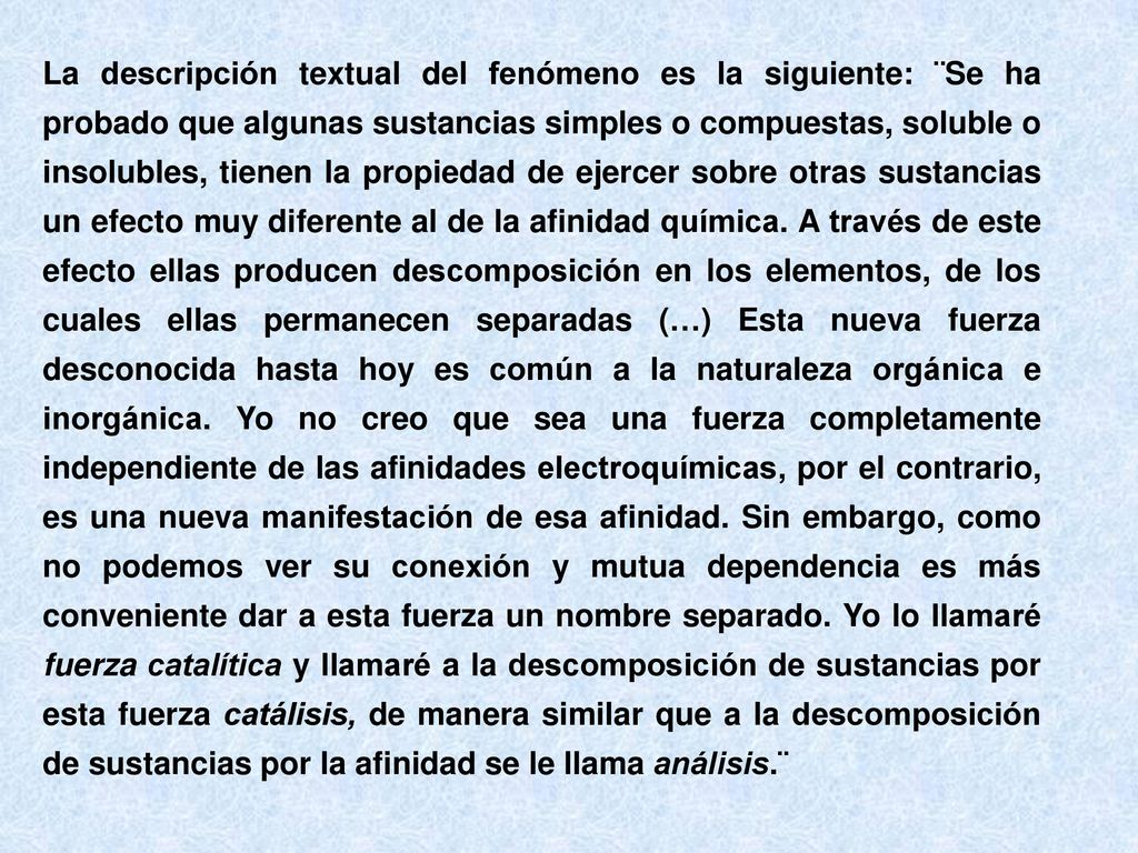 La descripción textual del fenómeno es la siguiente: ¨Se ha probado que algunas sustancias simples o compuestas, soluble o insolubles, tienen la propiedad de ejercer sobre otras sustancias un efecto muy diferente al de la afinidad química.