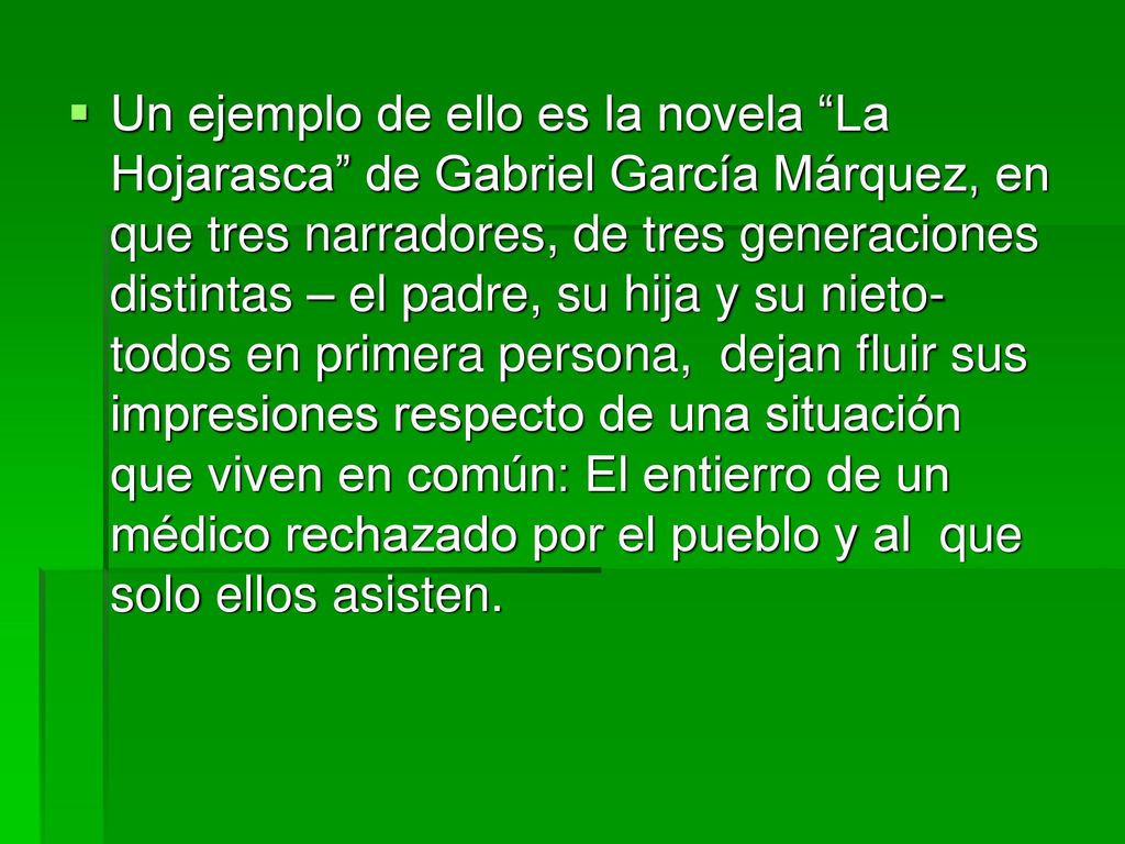 Un ejemplo de ello es la novela La Hojarasca de Gabriel García Márquez, en que tres narradores, de tres generaciones distintas – el padre, su hija y su nieto- todos en primera persona, dejan fluir sus impresiones respecto de una situación que viven en común: El entierro de un médico rechazado por el pueblo y al que solo ellos asisten.