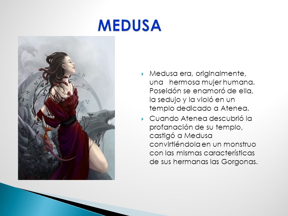MEDUSA Medusa era, originalmente, una hermosa mujer humana. Poseidón se enamoró de ella, la sedujo y la violó en un templo dedicado a Atenea.