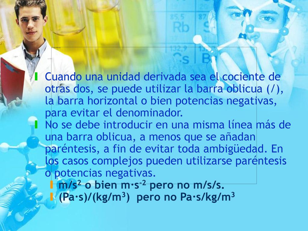 Cuando una unidad derivada sea el cociente de otras dos, se puede utilizar la barra oblicua (/), la barra horizontal o bien potencias negativas, para evitar el denominador.