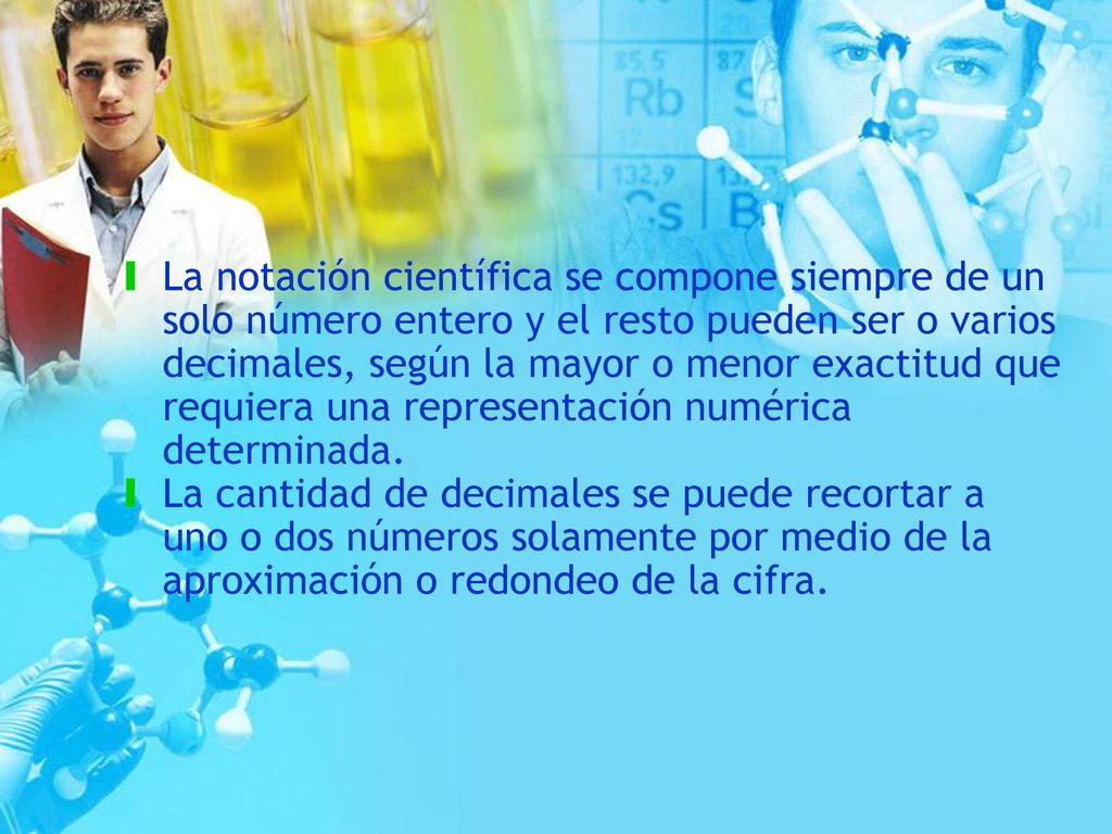 La notación científica se compone siempre de un solo número entero y el resto pueden ser o varios decimales, según la mayor o menor exactitud que requiera una representación numérica determinada.