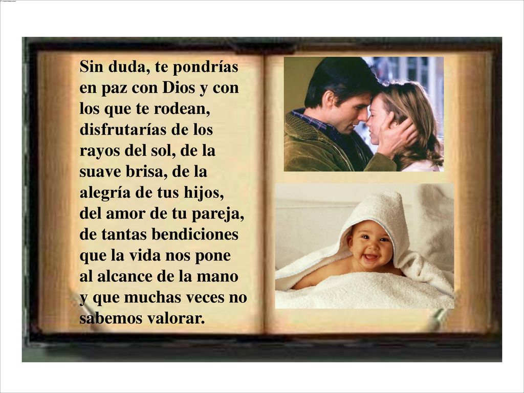 Sin duda, te pondrías en paz con Dios y con los que te rodean, disfrutarías de los rayos del sol, de la suave brisa, de la alegría de tus hijos, del amor de tu pareja, de tantas bendiciones que la vida nos pone al alcance de la mano y que muchas veces no sabemos valorar.