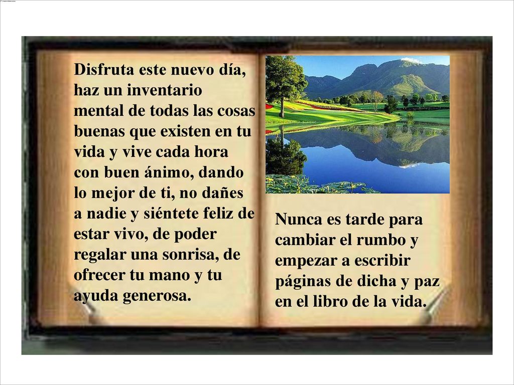 Disfruta este nuevo día, haz un inventario mental de todas las cosas buenas que existen en tu vida y vive cada hora con buen ánimo, dando lo mejor de ti, no dañes a nadie y siéntete feliz de estar vivo, de poder regalar una sonrisa, de ofrecer tu mano y tu ayuda generosa.