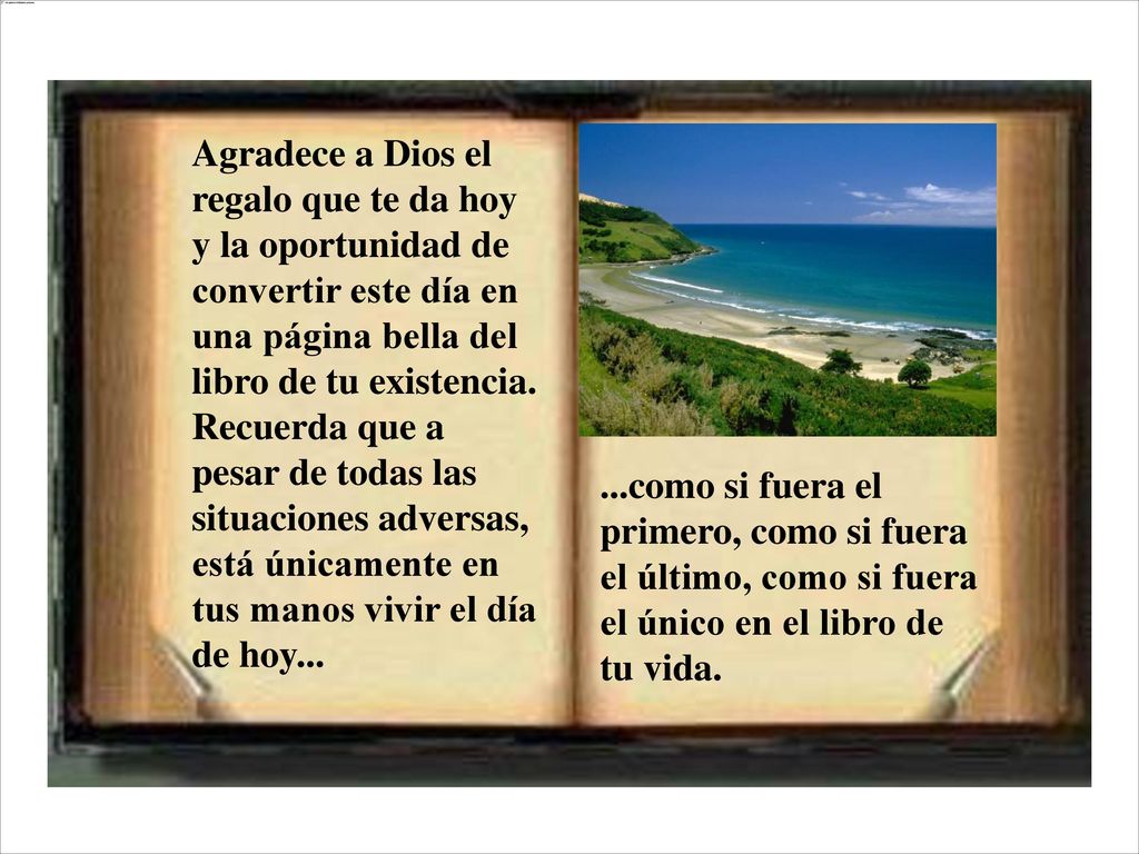 Agradece a Dios el regalo que te da hoy y la oportunidad de convertir este día en una página bella del libro de tu existencia. Recuerda que a pesar de todas las situaciones adversas, está únicamente en tus manos vivir el día de hoy...