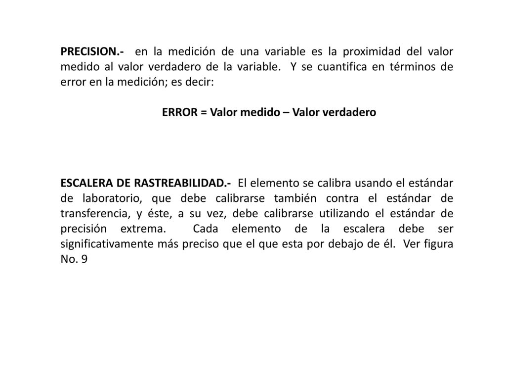 PRECISION.- en la medición de una variable es la proximidad del valor medido al valor verdadero de la variable. Y se cuantifica en términos de error en la medición; es decir: