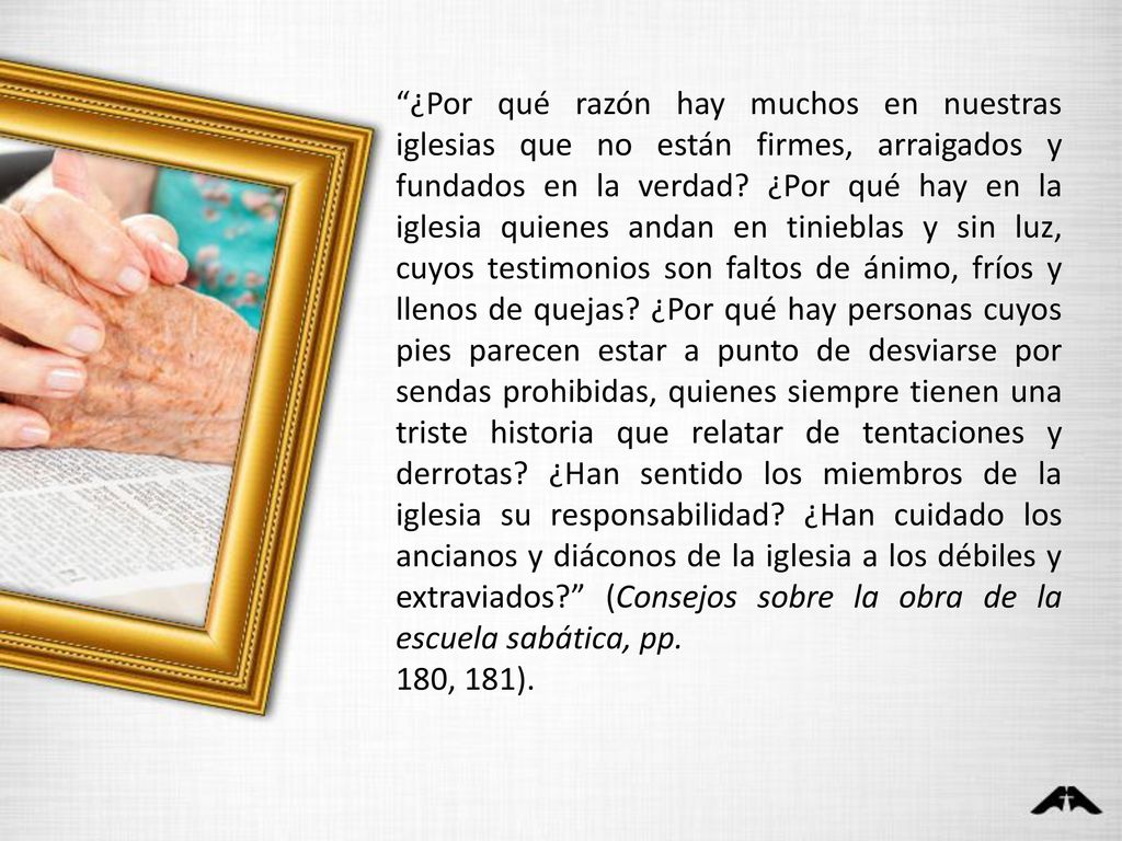 ¿Por qué razón hay muchos en nuestras iglesias que no están firmes, arraigados y fundados en la verdad ¿Por qué hay en la iglesia quienes andan en tinieblas y sin luz, cuyos testimonios son faltos de ánimo, fríos y llenos de quejas ¿Por qué hay personas cuyos pies parecen estar a punto de desviarse por sendas prohibidas, quienes siempre tienen una triste historia que relatar de tentaciones y derrotas ¿Han sentido los miembros de la iglesia su responsabilidad ¿Han cuidado los ancianos y diáconos de la iglesia a los débiles y extraviados (Consejos sobre la obra de la escuela sabática, pp.