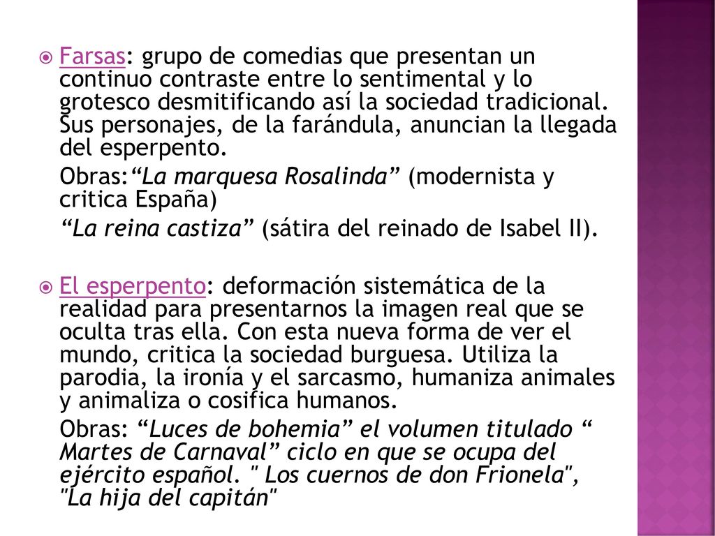 Farsas: grupo de comedias que presentan un continuo contraste entre lo sentimental y lo grotesco desmitificando así la sociedad tradicional. Sus personajes, de la farándula, anuncian la llegada del esperpento.