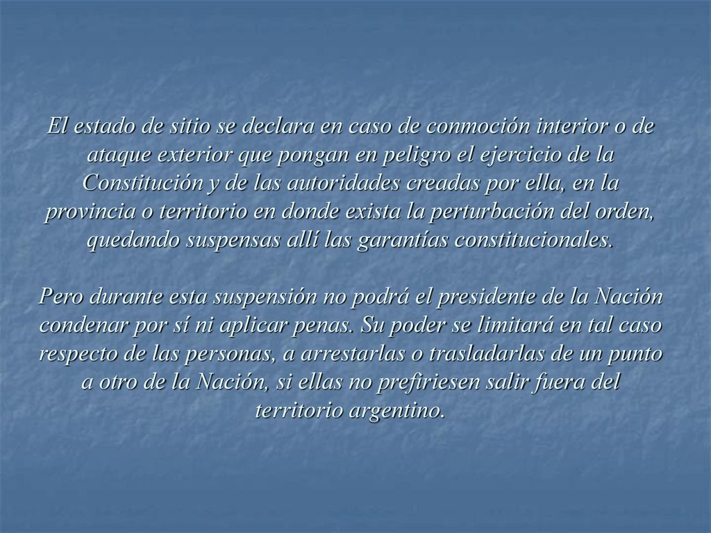 El estado de sitio se declara en caso de conmoción interior o de ataque exterior que pongan en peligro el ejercicio de la Constitución y de las autoridades creadas por ella, en la provincia o territorio en donde exista la perturbación del orden, quedando suspensas allí las garantías constitucionales.