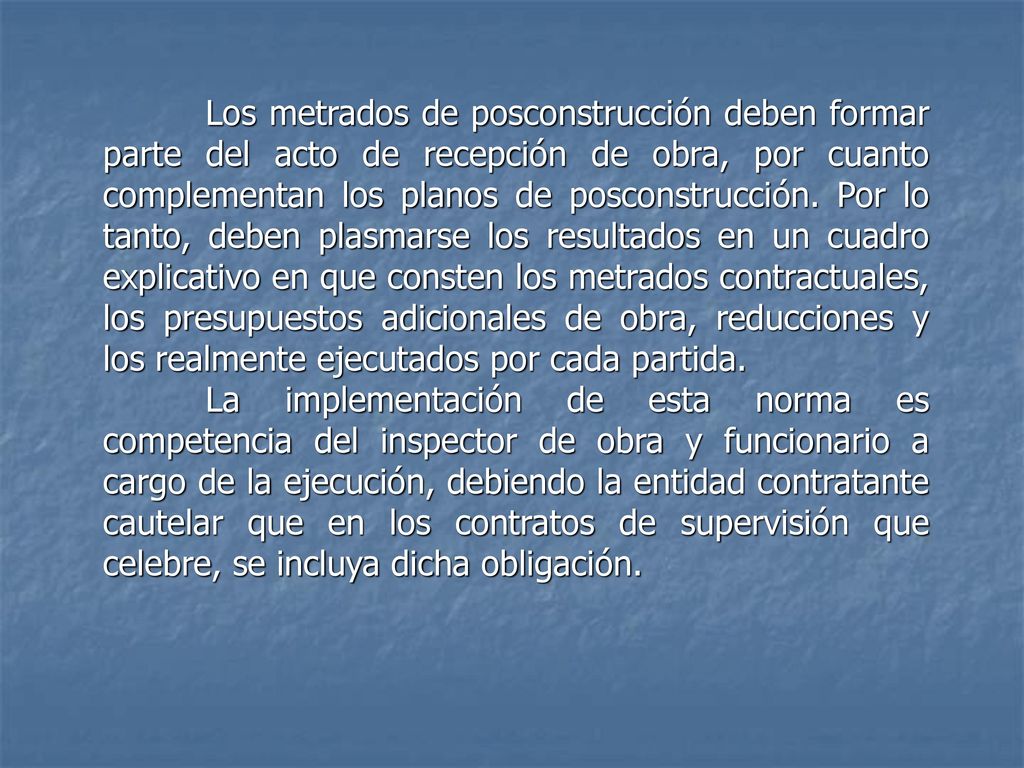 Los metrados de posconstrucción deben formar parte del acto de recepción de obra, por cuanto complementan los planos de posconstrucción. Por lo tanto, deben plasmarse los resultados en un cuadro explicativo en que consten los metrados contractuales, los presupuestos adicionales de obra, reducciones y los realmente ejecutados por cada partida.