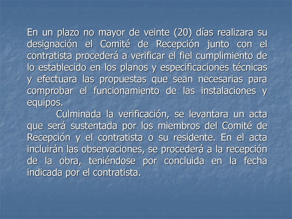 En un plazo no mayor de veinte (20) días realizara su designación el Comité de Recepción junto con el contratista procederá a verificar el fiel cumplimiento de lo establecido en los planos y especificaciones técnicas y efectuara las propuestas que sean necesarias para comprobar el funcionamiento de las instalaciones y equipos.