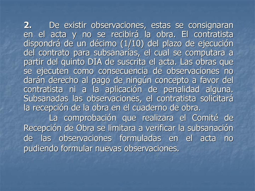 2. De existir observaciones, estas se consignaran en el acta y no se recibirá la obra. El contratista dispondrá de un décimo (1/10) del plazo de ejecución del contrato para subsanarías, el cual se computara a partir del quinto DIA de suscrita el acta. Las obras que se ejecuten como consecuencia de observaciones no darán derecho al pago de ningún concepto a favor del contratista ni a la aplicación de penalidad alguna. Subsanadas las observaciones, el contratista solicitará la recepción de la obra en el cuaderno de obra.