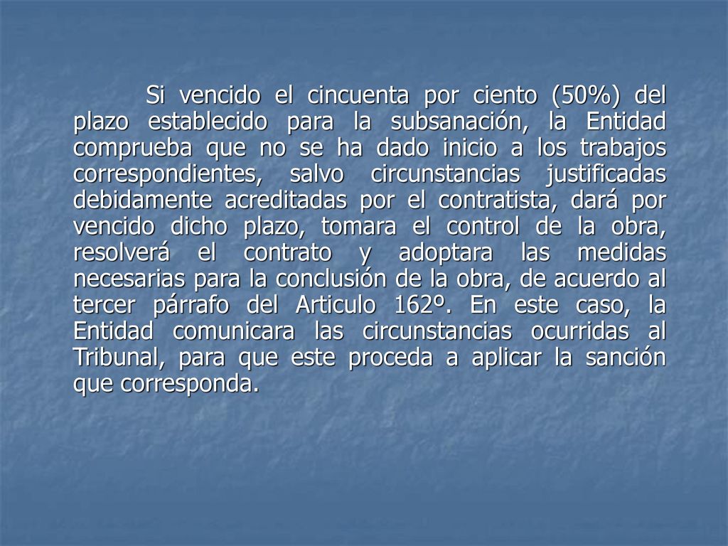 Si vencido el cincuenta por ciento (50%) del plazo establecido para la subsanación, la Entidad comprueba que no se ha dado inicio a los trabajos correspondientes, salvo circunstancias justificadas debidamente acreditadas por el contratista, dará por vencido dicho plazo, tomara el control de la obra, resolverá el contrato y adoptara las medidas necesarias para la conclusión de la obra, de acuerdo al tercer párrafo del Articulo 162º.