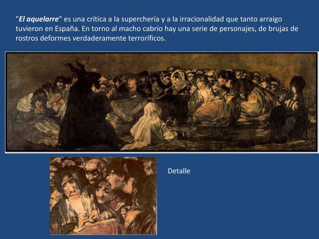 El aquelarre es una crítica a la superchería y a la irracionalidad que tanto arraigo tuvieron en España. En torno al macho cabrío hay una serie de personajes, de brujas de rostros deformes verdaderamente terroríficos.