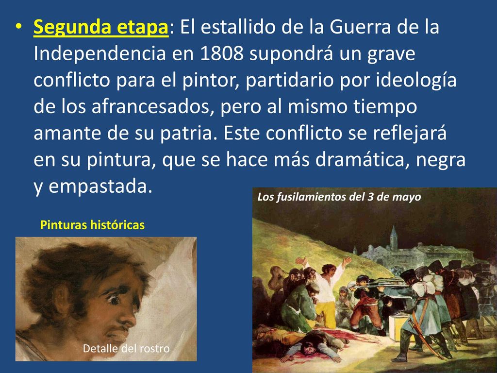Segunda etapa: El estallido de la Guerra de la Independencia en 1808 supondrá un grave conflicto para el pintor, partidario por ideología de los afrancesados, pero al mismo tiempo amante de su patria. Este conflicto se reflejará en su pintura, que se hace más dramática, negra y empastada.