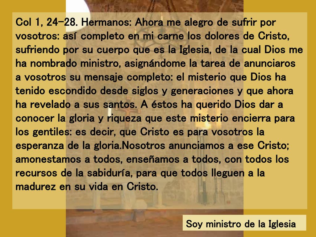 Col 1, Hermanos: Ahora me alegro de sufrir por vosotros: así completo en mi carne los dolores de Cristo, sufriendo por su cuerpo que es la Iglesia, de la cual Dios me ha nombrado ministro, asignándome la tarea de anunciaros a vosotros su mensaje completo: el misterio que Dios ha tenido escondido desde siglos y generaciones y que ahora ha revelado a sus santos. A éstos ha querido Dios dar a conocer la gloria y riqueza que este misterio encierra para los gentiles: es decir, que Cristo es para vosotros la esperanza de la gloria.Nosotros anunciamos a ese Cristo; amonestamos a todos, enseñamos a todos, con todos los recursos de la sabiduría, para que todos lleguen a la madurez en su vida en Cristo.