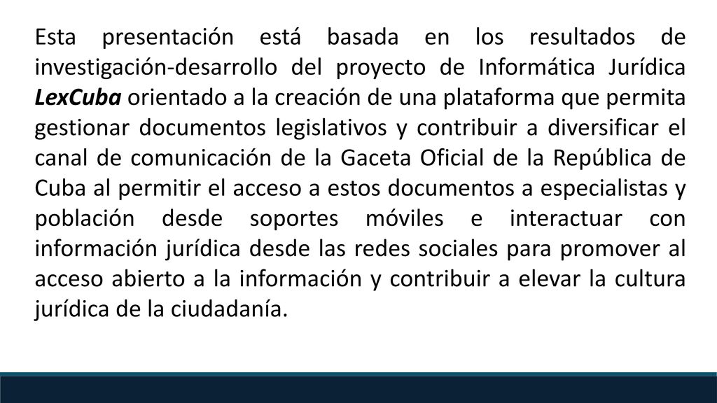 Esta presentación está basada en los resultados de investigación-desarrollo del proyecto de Informática Jurídica LexCuba orientado a la creación de una plataforma que permita gestionar documentos legislativos y contribuir a diversificar el canal de comunicación de la Gaceta Oficial de la República de Cuba al permitir el acceso a estos documentos a especialistas y población desde soportes móviles e interactuar con información jurídica desde las redes sociales para promover al acceso abierto a la información y contribuir a elevar la cultura jurídica de la ciudadanía.