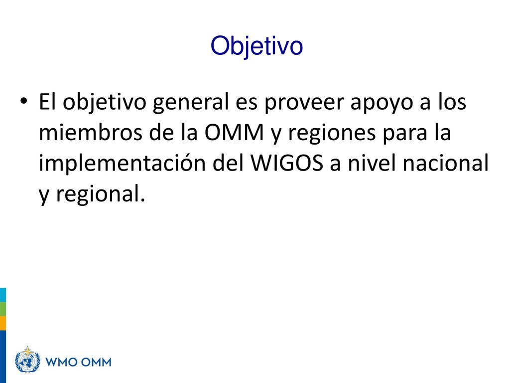 Objetivo El objetivo general es proveer apoyo a los miembros de la OMM y regiones para la implementación del WIGOS a nivel nacional y regional.