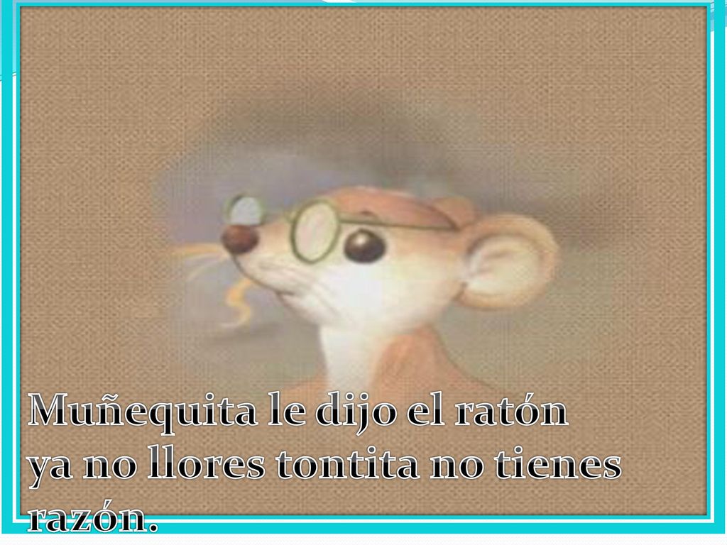 Muñequita le dijo el ratón ya no llores tontita no tienes razón.