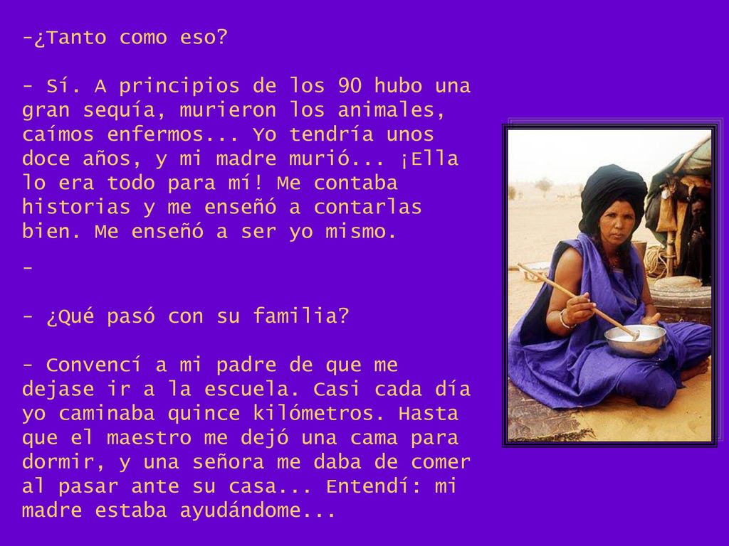 ¿Tanto como eso - Sí. A principios de los 90 hubo una gran sequía, murieron los animales, caímos enfermos... Yo tendría unos doce años, y mi madre murió... ¡Ella lo era todo para mí! Me contaba historias y me enseñó a contarlas bien. Me enseñó a ser yo mismo.